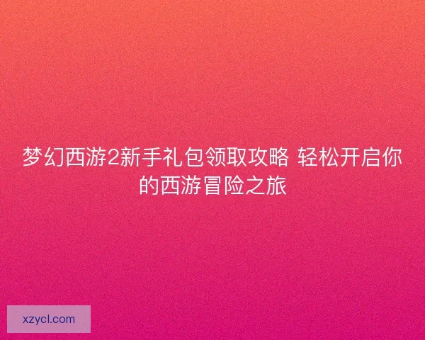 梦幻西游2新手礼包领取攻略 轻松开启你的西游冒险之旅
