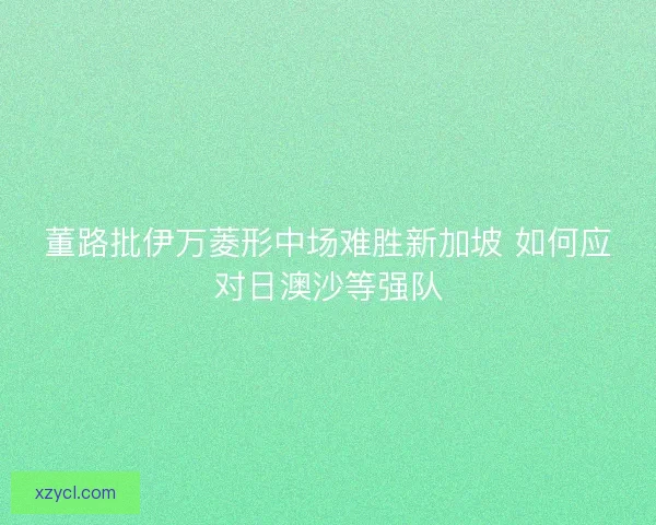 董路批伊万菱形中场难胜新加坡 如何应对日澳沙等强队