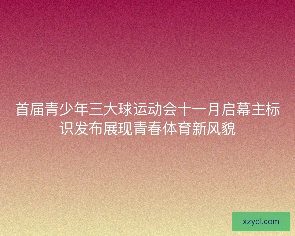 首届青少年三大球运动会十一月启幕主标识发布展现青春体育新风貌