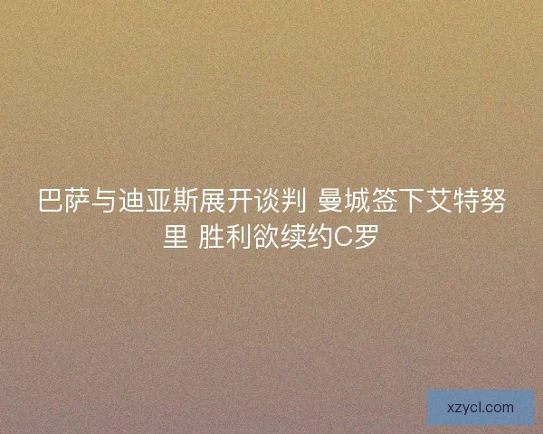 巴萨与迪亚斯展开谈判 曼城签下艾特努里 胜利欲续约C罗